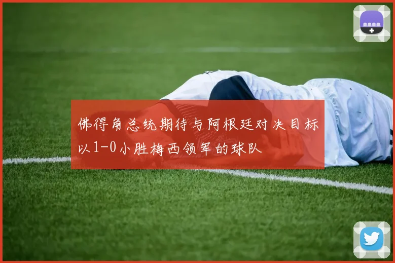 佛得角总统期待与阿根廷对决目标以1-0小胜梅西领军的球队