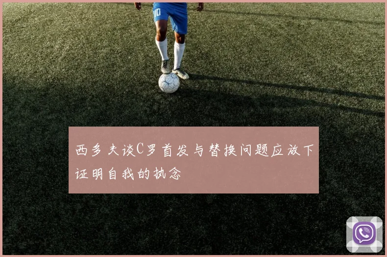 西多夫谈C罗首发与替换问题应放下证明自我的执念