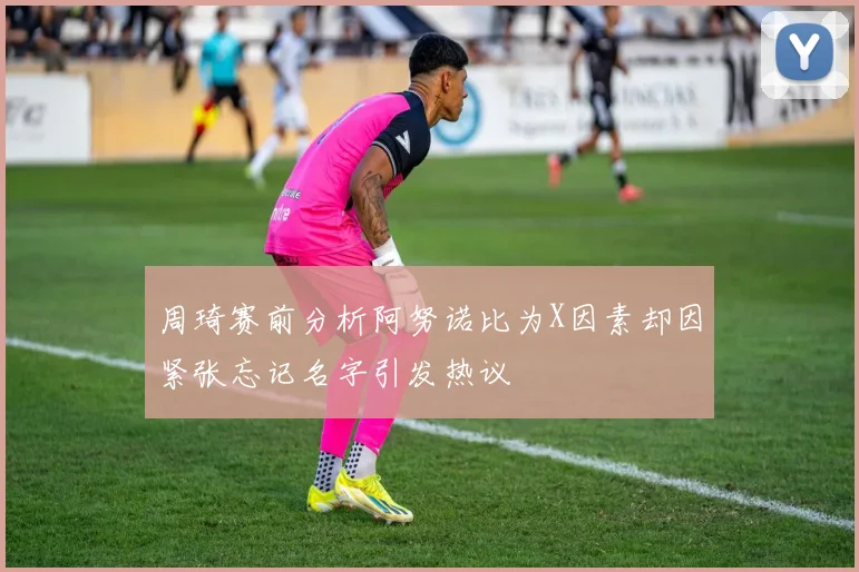 周琦赛前分析阿努诺比为X因素却因紧张忘记名字引发热议