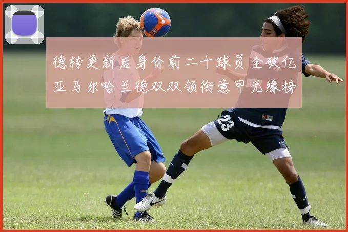 德转更新后身价前二十球员全破亿亚马尔哈兰德双双领衔意甲无缘榜单