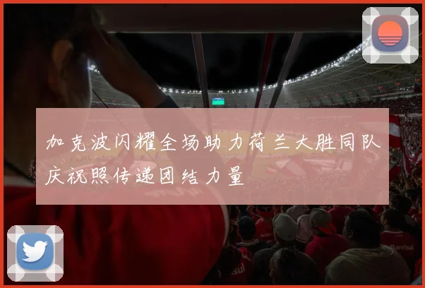 加克波闪耀全场助力荷兰大胜同队庆祝照传递团结力量