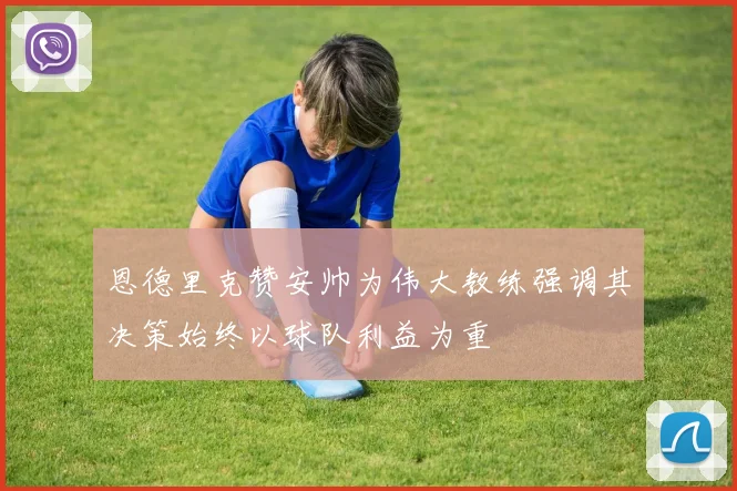 恩德里克赞安帅为伟大教练强调其决策始终以球队利益为重