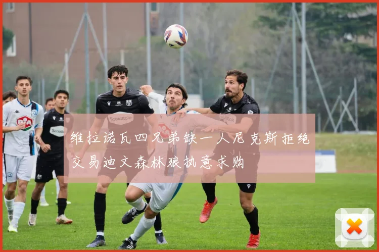 维拉诺瓦四兄弟缺一人尼克斯拒绝交易迪文森林狼执意求购