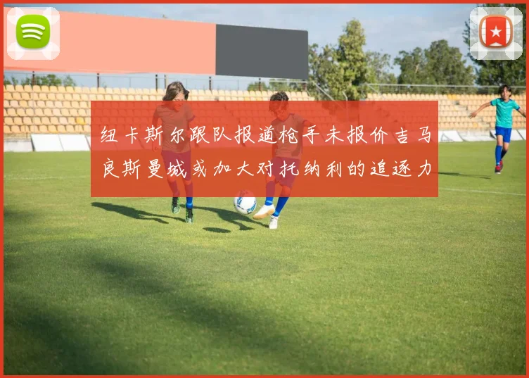 纽卡斯尔跟队报道枪手未报价吉马良斯曼城或加大对托纳利的追逐力度