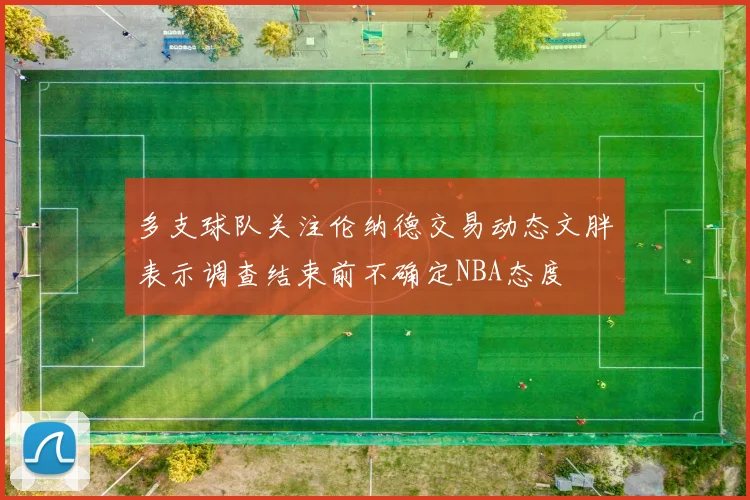 多支球队关注伦纳德交易动态文胖表示调查结束前不确定NBA态度