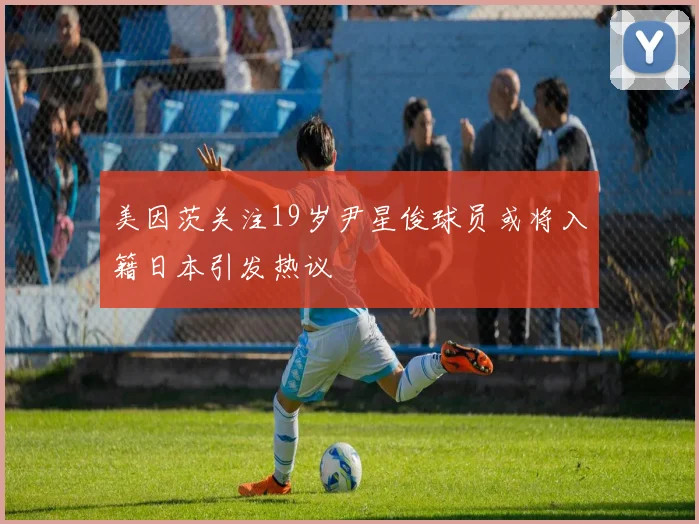 美因茨关注19岁尹星俊球员或将入籍日本引发热议