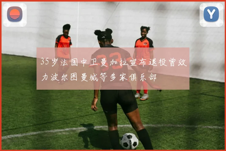 35岁法国中卫曼加拉宣布退役曾效力波尔图曼城等多家俱乐部